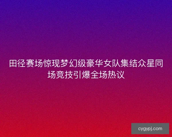 田径赛场惊现梦幻级豪华女队集结众星同场竞技引爆全场热议