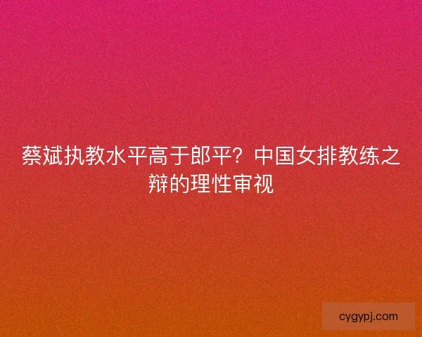 蔡斌执教水平高于郎平？中国女排教练之辩的理性审视