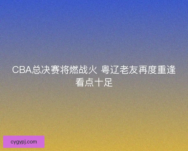 CBA总决赛将燃战火 粤辽老友再度重逢看点十足