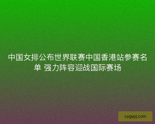 中国女排公布世界联赛中国香港站参赛名单 强力阵容迎战国际赛场
