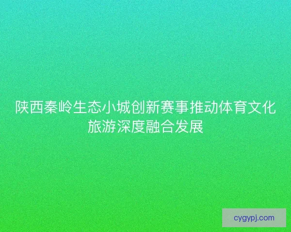 陕西秦岭生态小城创新赛事推动体育文化旅游深度融合发展